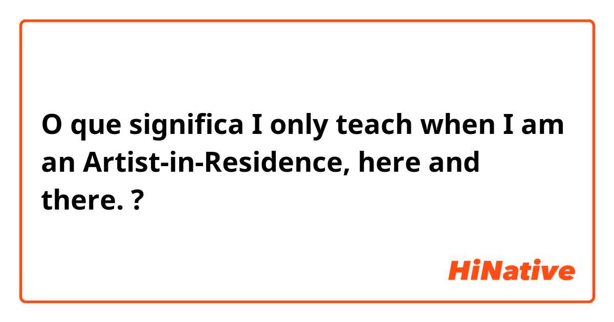 O que significa  I only teach when I am an Artist-in-Residence, here and there. ?