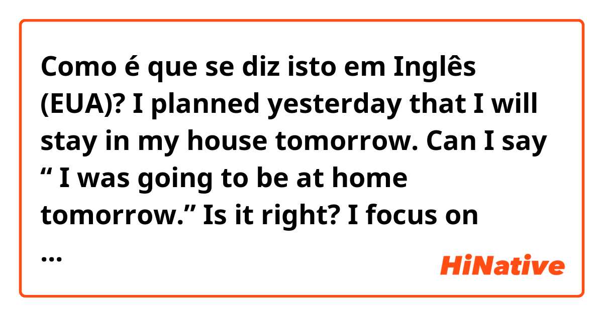 Como é que se diz isto em Inglês (EUA)? I planned yesterday that I will stay in my house tomorrow. Can I say “ I was going to be at home tomorrow.” Is it right? I focus on “was” and “at”