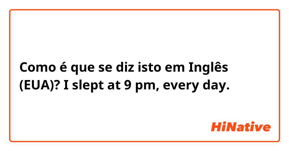 Como é que se diz isto em Inglês (EUA)? I slept at 9 pm,  every day. 