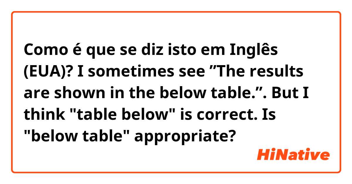 Como é que se diz isto em Inglês (EUA)? I sometimes see ”The results are shown in the below table.”. But I think "table below" is correct. Is "below table" appropriate?