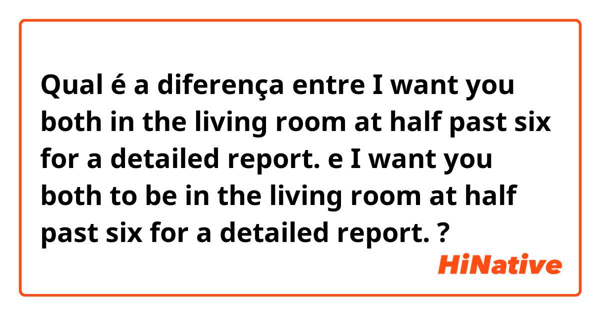 Qual é a diferença entre I want you both in the living room at half past six for a detailed report. e I want you both to be in the living room at half past six for a detailed report. ?