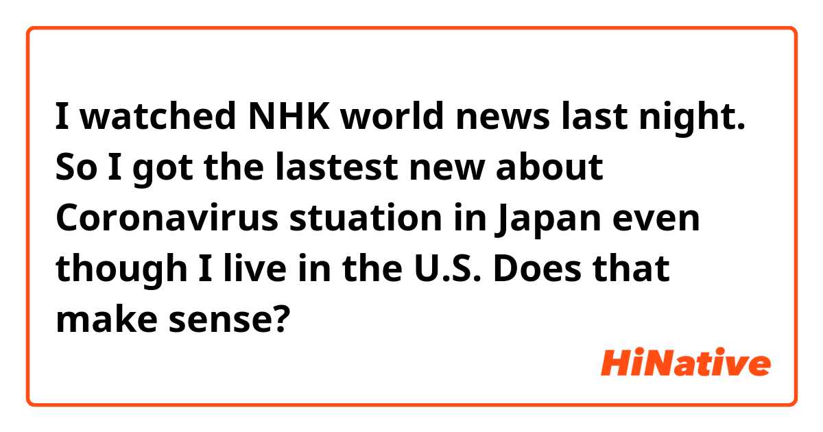 I watched NHK world news last night. So I got the lastest new about Coronavirus stuation in Japan even though I live in the U.S.


Does that make sense?