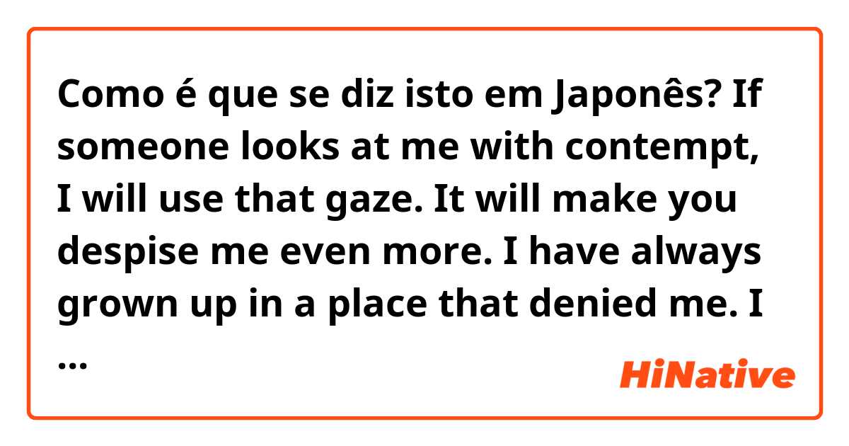 Como é que se diz isto em Japonês? If someone looks at me with contempt, I will use that gaze. It will make you despise me even more. I have always grown up in a place that denied me. I feel most disgusted when someone loves me.