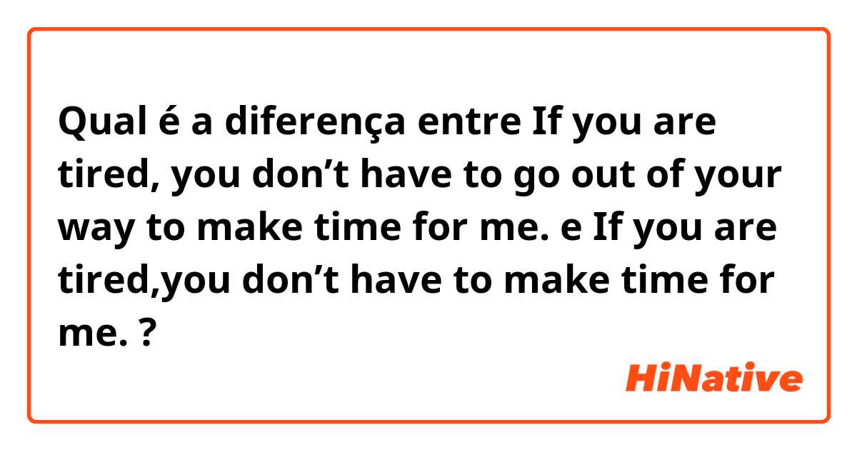 Qual é a diferença entre If you are tired, you don’t have to go out of your way to make time for me. e If you are tired,you don’t have to make time for me. ?