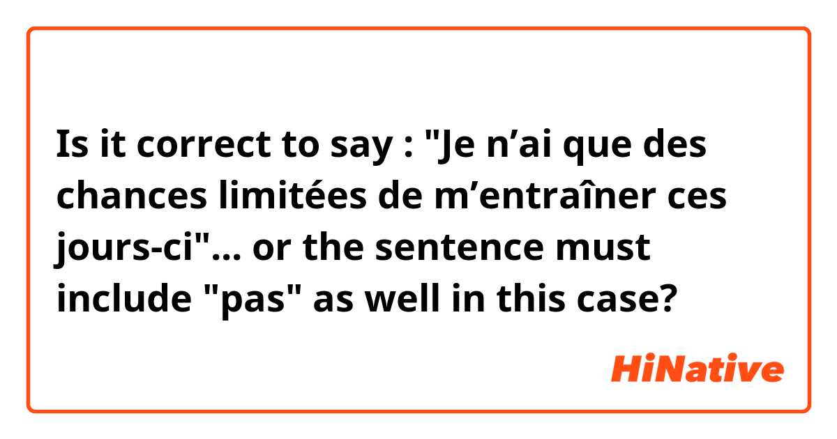 Is it correct to say : "Je n’ai que des chances limitées de m’entraîner ces jours-ci"... or the sentence must include "pas" as well in this case?