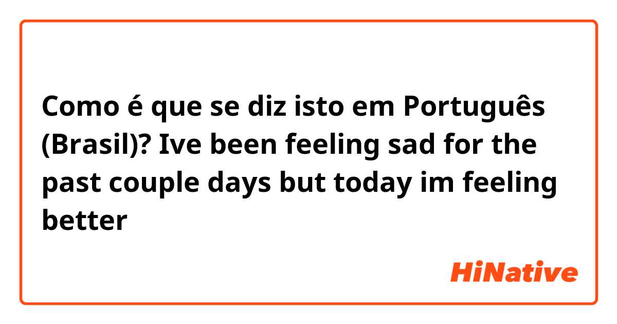 Como é que se diz isto em Português (Brasil)? Ive been feeling sad for the past couple days but today im feeling better