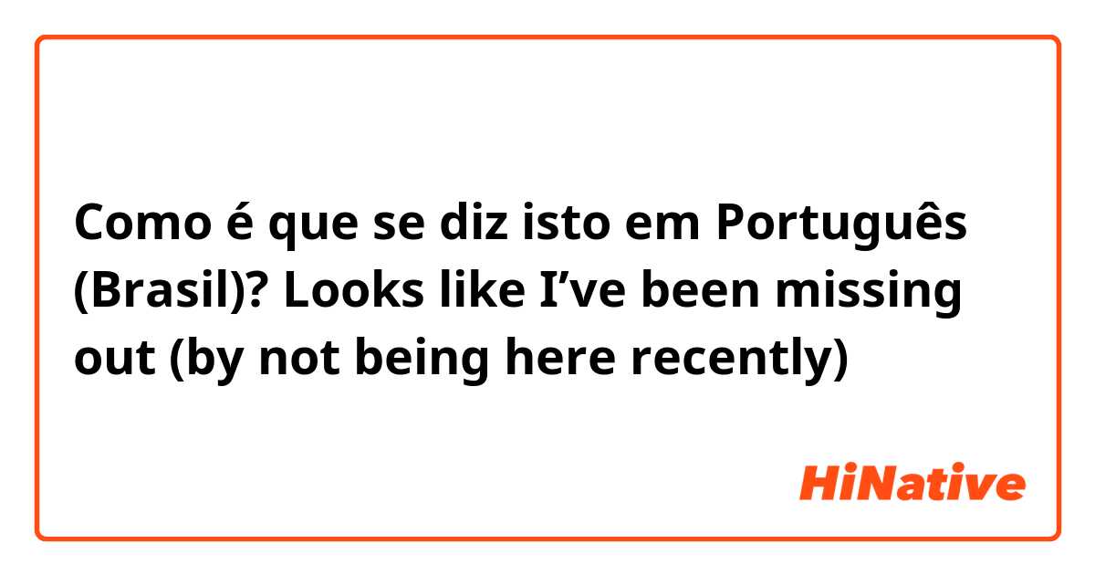 Como é que se diz isto em Português (Brasil)? Looks like I’ve been missing out (by not being here recently)