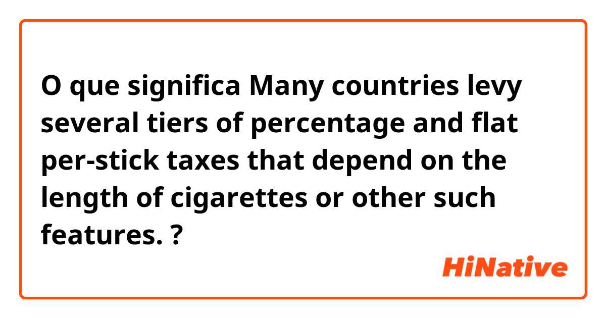 O que significa Many countries levy several tiers of percentage and flat per-stick taxes that depend on the length of cigarettes or other such features.?