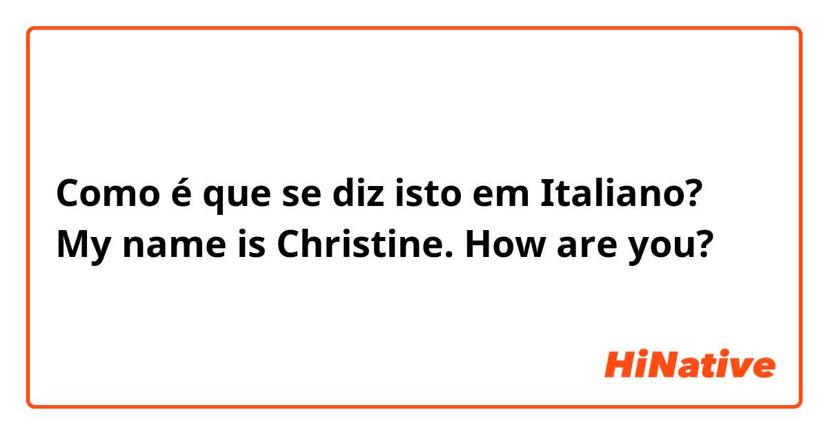 Como é que se diz isto em Italiano? My name is Christine. How are you?