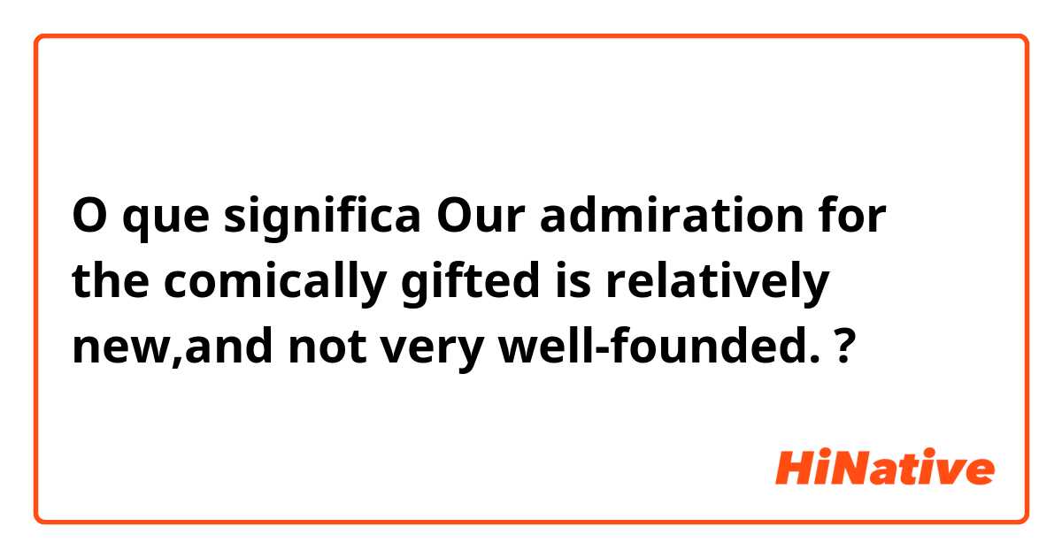 O que significa Our admiration for the comically gifted is relatively new,and not very well-founded.?