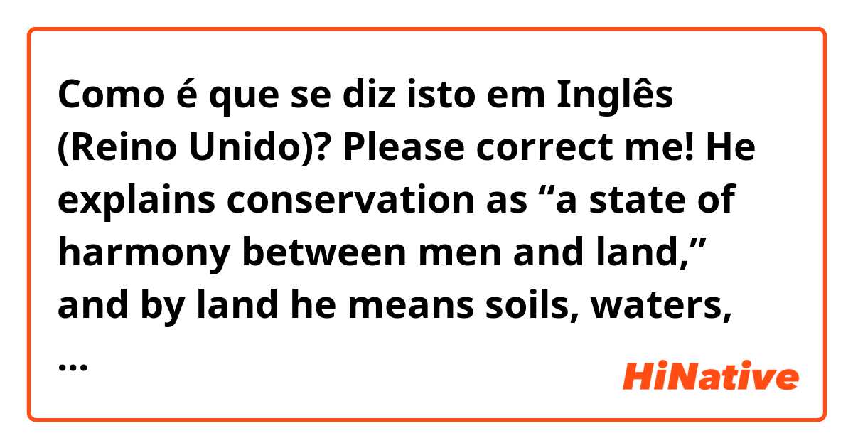 Como é que se diz isto em Inglês (Reino Unido)? Please correct me! He explains conservation as “a state of harmony between men and land,” and by land he means soils, waters, plants and animals.   
