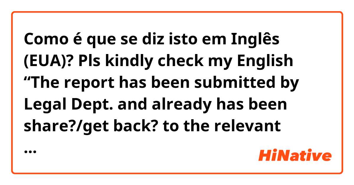 Como é que se diz isto em Inglês (EUA)? Pls kindly check my English “The report has been submitted by Legal Dept. and already has been share?/get back? to the relevant departments.(I mean once I got the report I have shared/forward it to the relevant departments )”