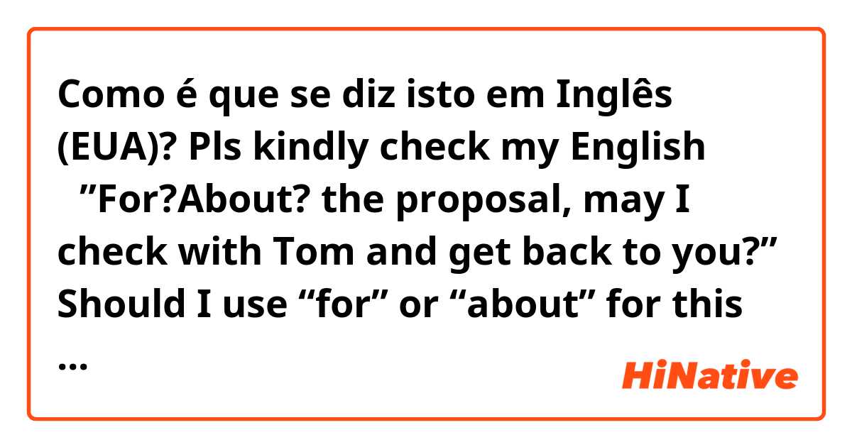 Como é que se diz isto em Inglês (EUA)? Pls kindly check my English →”For?About? the proposal, may I check with Tom and get back to you?” Should I use “for” or “about” for this sentence? 