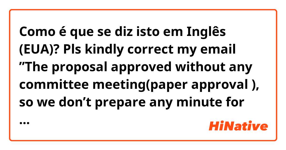 Como é que se diz isto em Inglês (EUA)? Pls kindly correct my email ”The proposal approved without any committee meeting(paper approval ), so we don’t prepare any minute for this. We only have a “Approval Letter” in Japanese as attached. I am sorry for I can’t help you this time”
