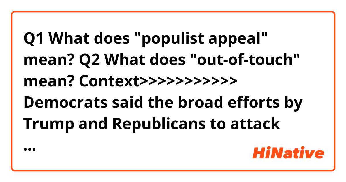 Q1
What does "populist appeal" mean?

Q2
What does "out-of-touch" mean?


Context>>>>>>>>>>> 
Democrats said the broad efforts by Trump and Republicans to attack programs that aid lower-income and working-class Americans could help blunt the president’s populist appeal and provide voters with more reasons to consider supporting Democratic candidates. The debate bears echoes of Obama’s successful reelection effort in 2012, when Democrats attacked now-Sen. Mitt Romney (R-Utah) as an out-of-touch GOP nominee beholden to the wealthiest Americans.