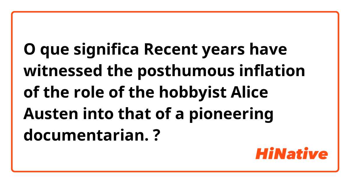 O que significa Recent years have witnessed the posthumous inflation of the role of the hobbyist Alice Austen into that of a pioneering documentarian.?