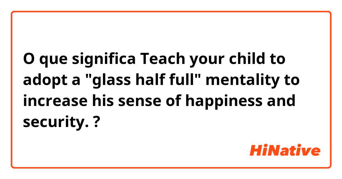 O que significa  Teach your child to adopt a "glass half full" mentality to increase his sense of happiness and security. ?
