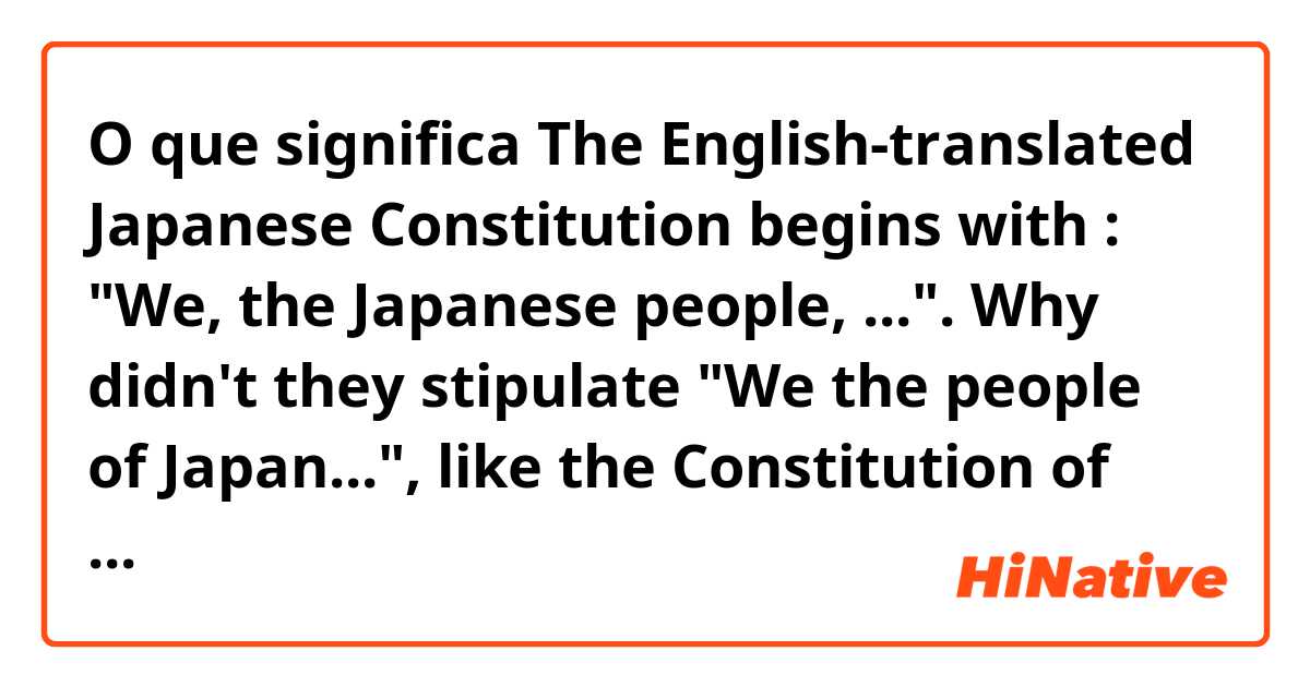 O que significa The English-translated Japanese Constitution begins with : "We, the Japanese people, ...". Why didn't they stipulate "We the people of Japan...", like the Constitution of the United States ? Would you come up with any possible explanation??