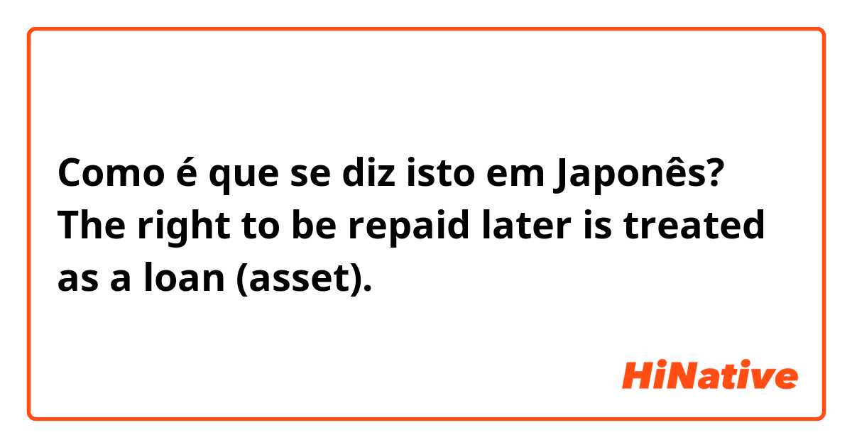 Como é que se diz isto em Japonês? The right to be repaid later is treated as a loan (asset).