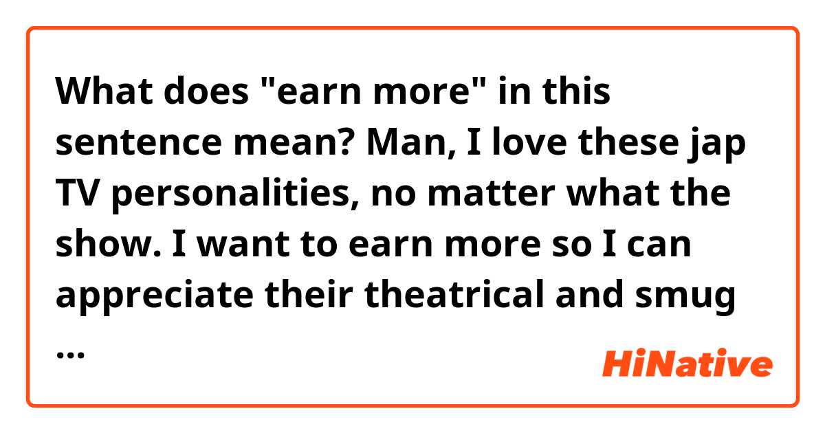 What does "earn more" in this sentence mean?

Man, I love these jap TV personalities, no matter what the show. I want to earn more so I can appreciate their theatrical and smug antics properly.