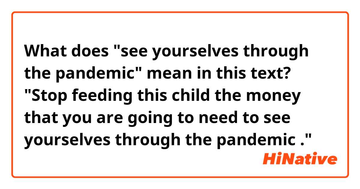 What does "see yourselves through the pandemic" mean in this text?

"Stop feeding this child the money that you are going to need to see yourselves through the pandemic ."