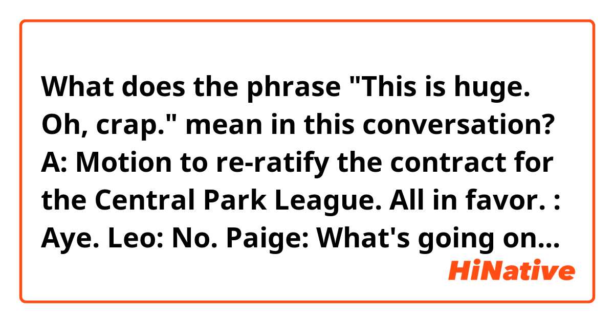 What does the phrase "This is huge. Oh, crap." mean in this conversation?

A: Motion to re-ratify the contract for the Central Park League. All in favor.
: Aye.
Leo: No.
Paige: What's going on?
Editor in chief: Councilman Leo Shallenhammer just voted no.
Paige: But everyone else voted yes.
Editor in chief: If the vote's not unanimous, the Park League contract automatically goes into  debate period. So they have 60 days to debate it and get it ratified. And if not, their contract with the city ends.
Paige: We're talking about Central Park? The one that's central? The park that's in the middle?
Editor in chief: Are you really a reporter?
Paige: This is huge. Oh, crap.