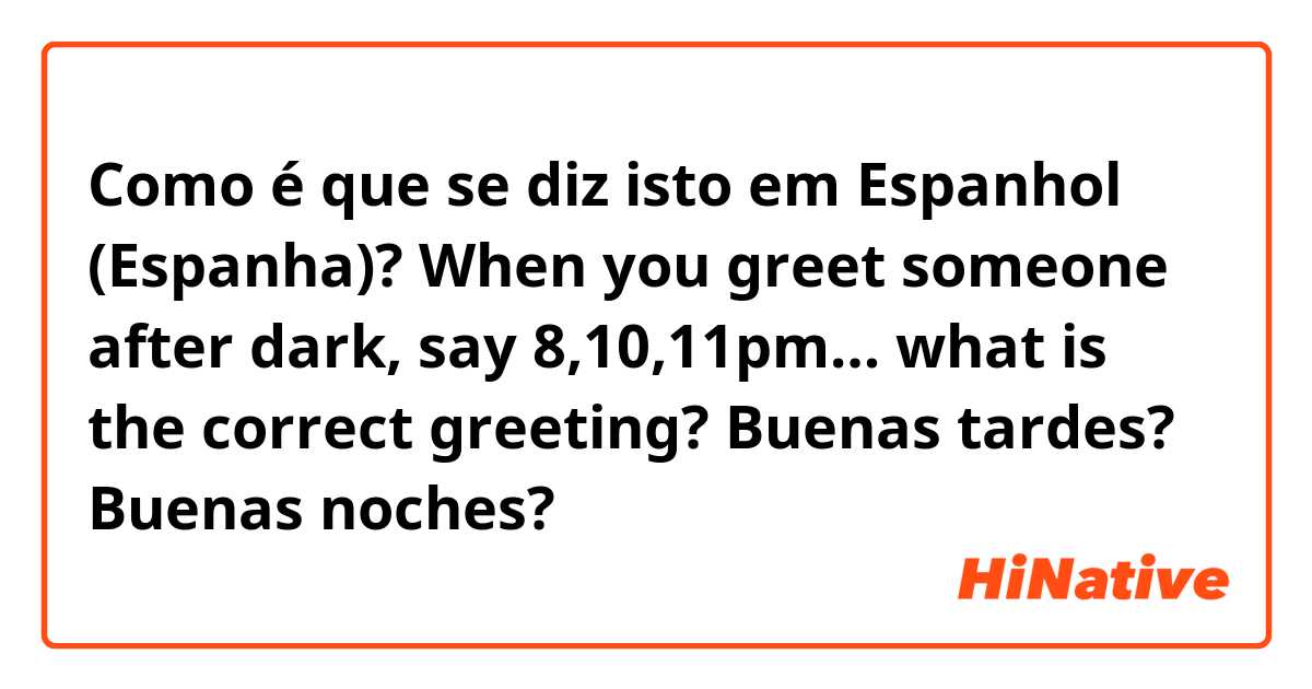 Como é que se diz isto em Espanhol (Espanha)? When you greet someone after dark, say 8,10,11pm… what is the correct greeting? Buenas tardes? Buenas noches? 