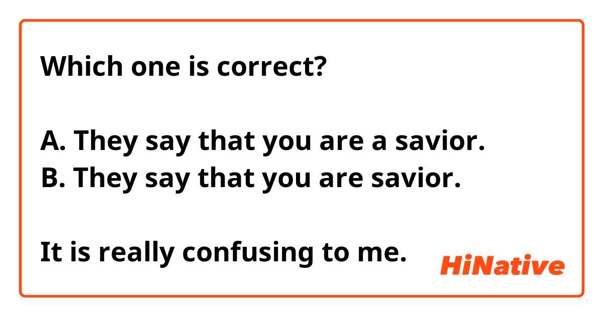Which one is correct?

A. They say that you are a savior.
B. They say that you are savior.

It is really confusing to me.