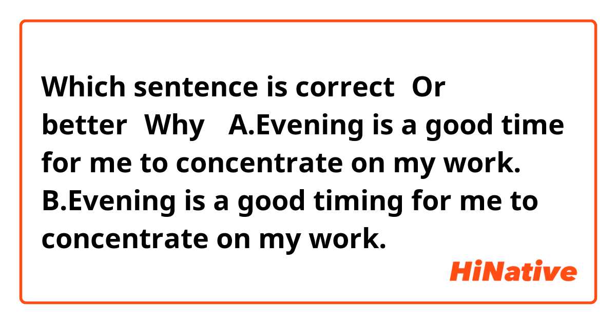 Which sentence is correct？Or better？Why？
A.Evening is a good time for me to concentrate on my work.
B.Evening is a good timing for me to concentrate on my work.
