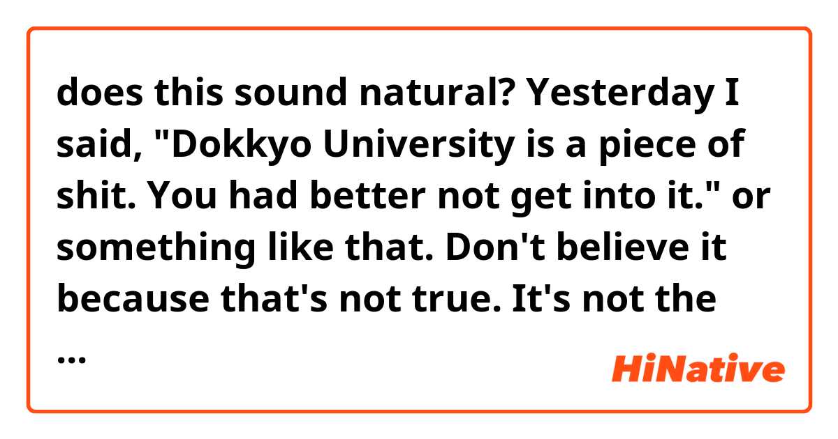 does this sound natural?

Yesterday I said, "Dokkyo University is a piece of shit. You had better not get into it." or something like that. Don't believe it because that's not true. It's not the University. It's me. Wherever I had got into university, I might have said such a thing.