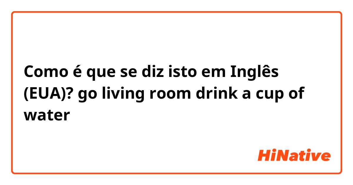 Como é que se diz isto em Inglês (EUA)? go living room drink a cup of water 