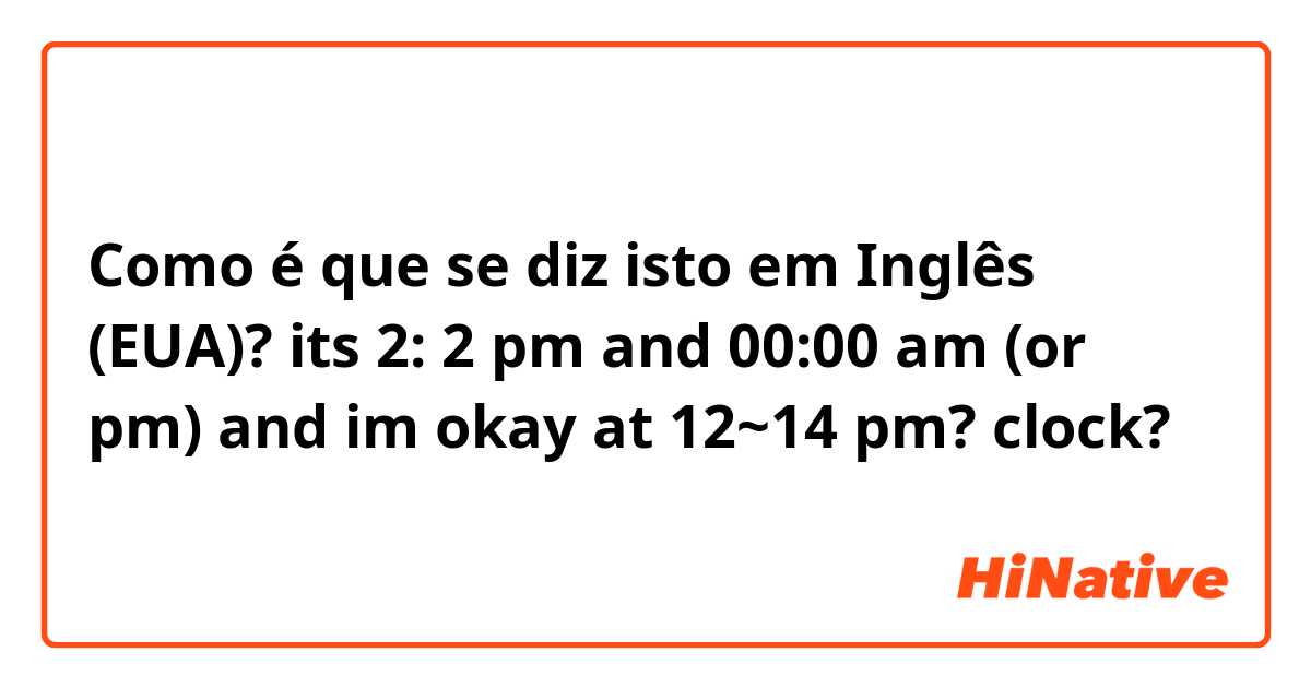 Como é que se diz isto em Inglês (EUA)? its 2: 2 pm and 00:00 am (or pm) 

and im okay at 12~14 pm? clock?