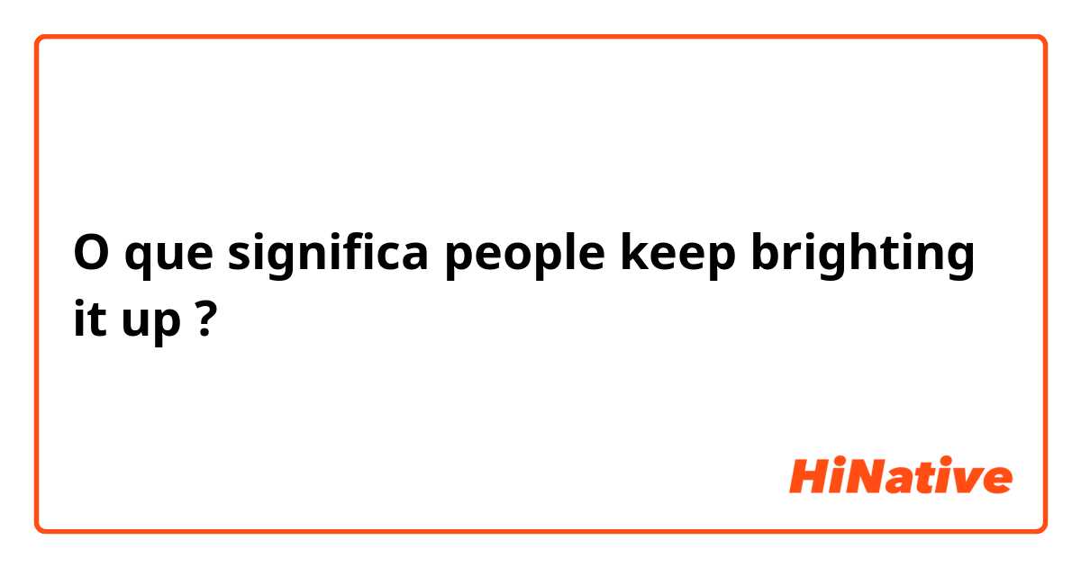 O que significa people keep brighting it up?