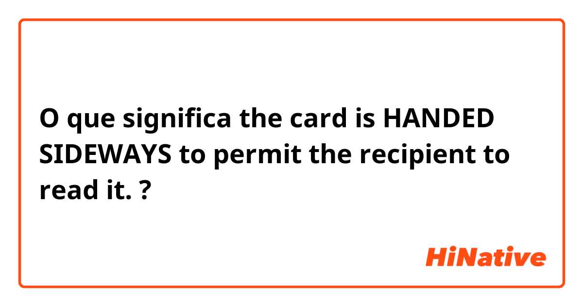 O que significa the card is HANDED SIDEWAYS to permit the recipient to read it.?