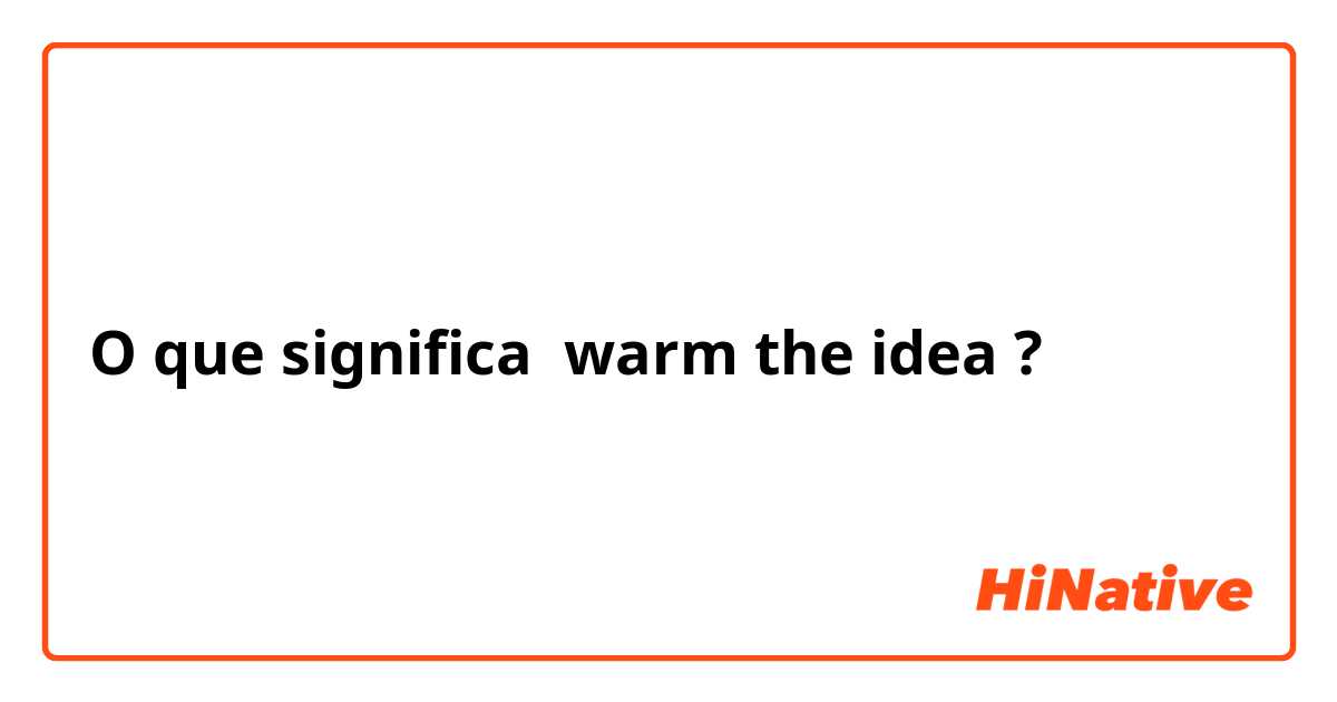 O que significa warm the idea?