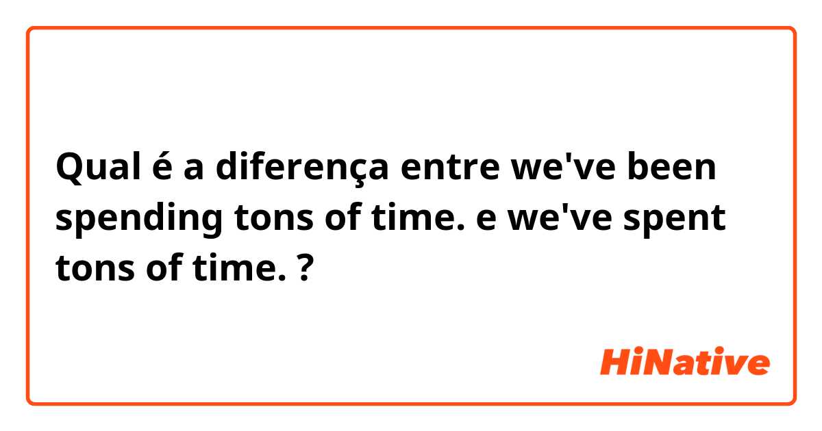 Qual é a diferença entre we've been spending tons of time. e we've spent tons of time. ?