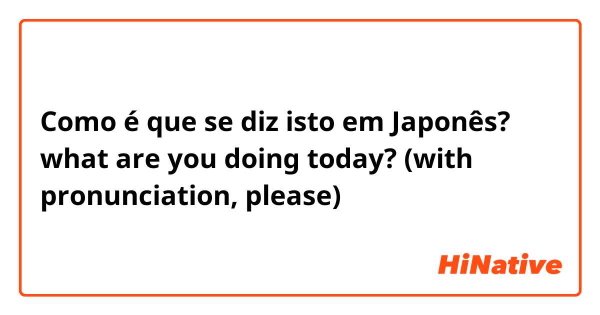 Como é que se diz isto em Japonês? what are you doing today? (with pronunciation, please)
