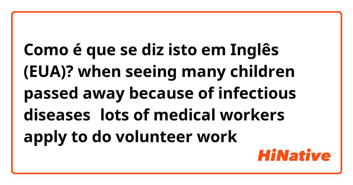 Como é que se diz isto em Inglês (EUA)? when seeing many children passed away because of infectious diseases，lots of medical workers apply to do volunteer work