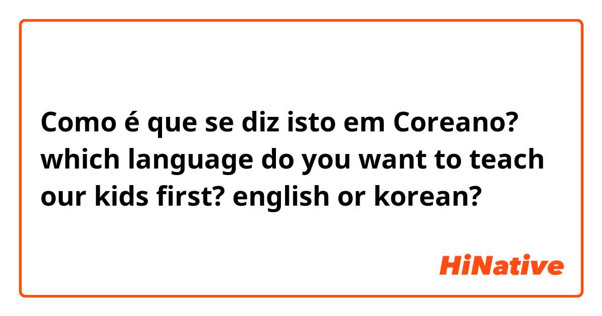 Como é que se diz isto em Coreano? which language do you want to teach our kids first? english or korean?