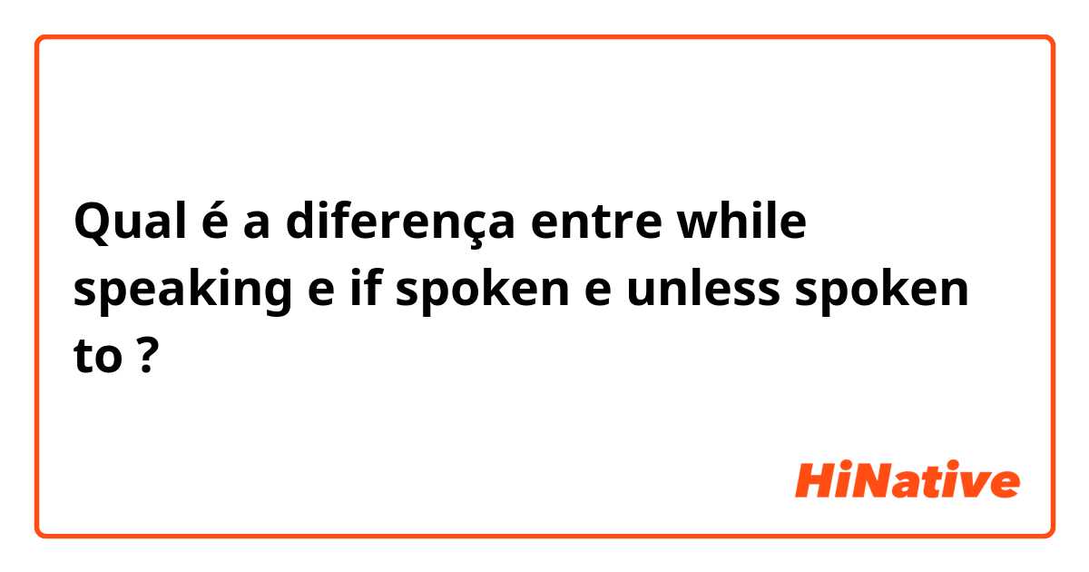Qual é a diferença entre while speaking e if spoken e unless spoken to ?