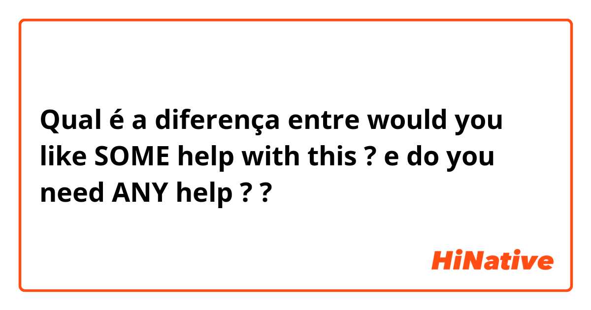 Qual é a diferença entre would you like SOME help with this ?  e do you need ANY help ?  ?