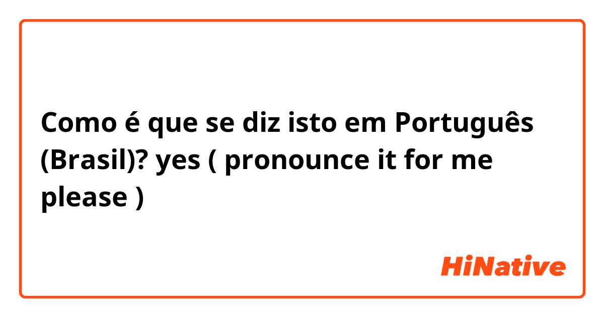 Como é que se diz isto em Português (Brasil)? yes ( pronounce it for me please )