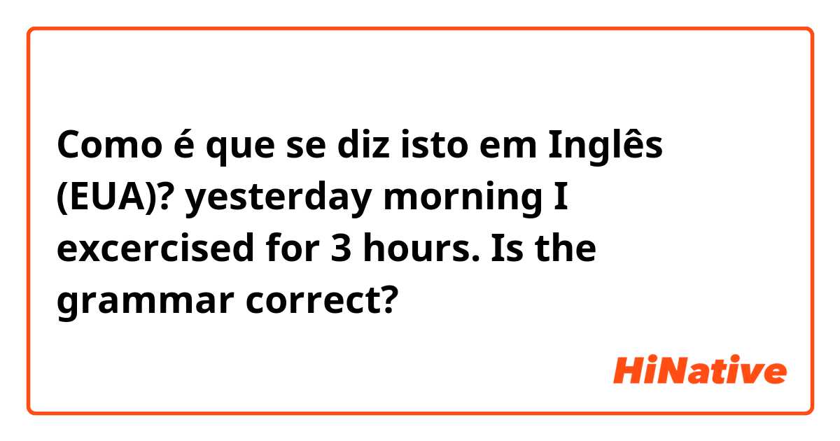 Como é que se diz isto em Inglês (EUA)? yesterday morning I excercised for 3 hours. Is the grammar correct?