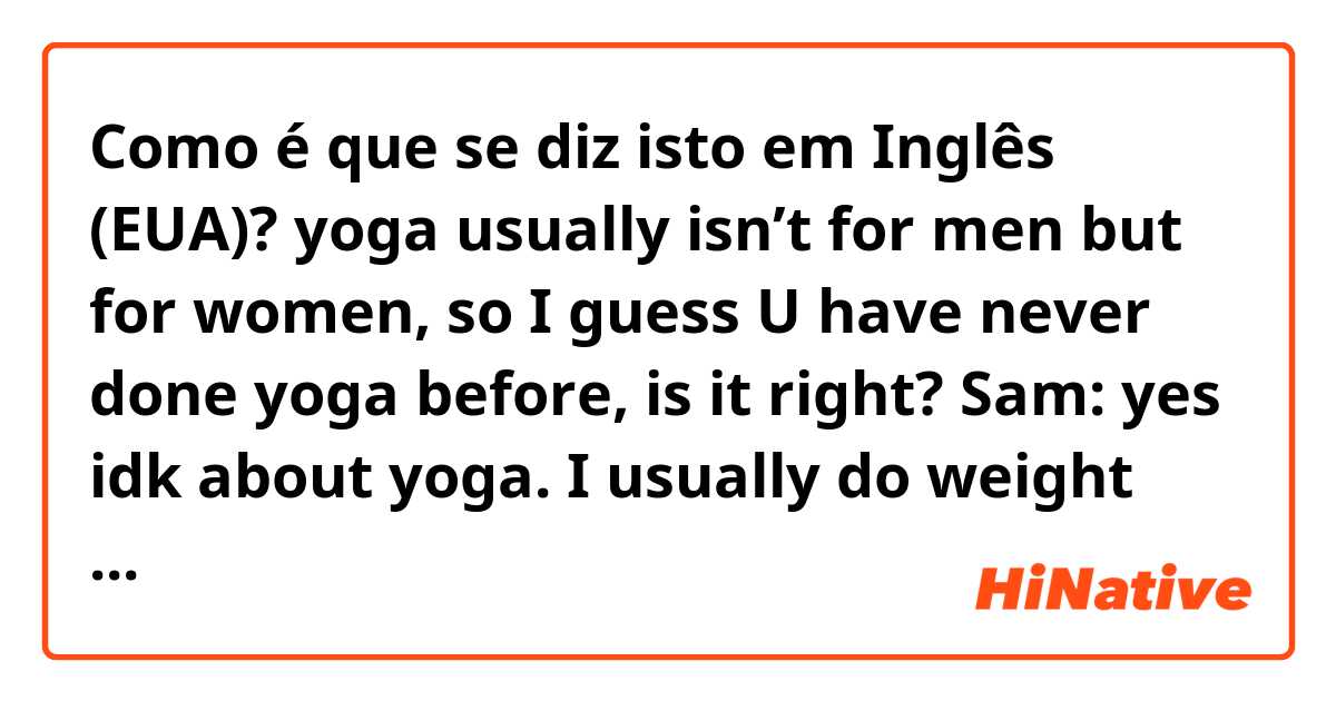 Como é que se diz isto em Inglês (EUA)? yoga usually isn’t for men but for women, so I guess U have never done yoga before, is it right?
Sam: yes idk about yoga. I usually do weight training with my personal trainer. and I am very inflexible so my trainer always says ”one more set again”.