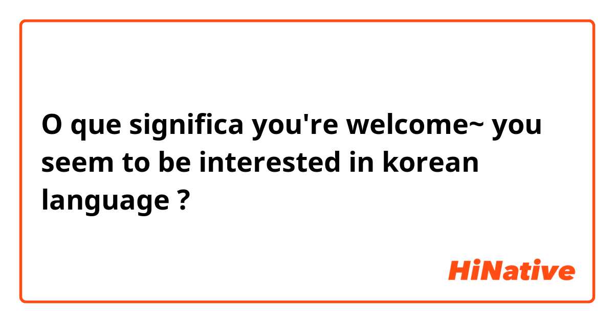 O que significa you're welcome~ you seem to be interested in korean language?