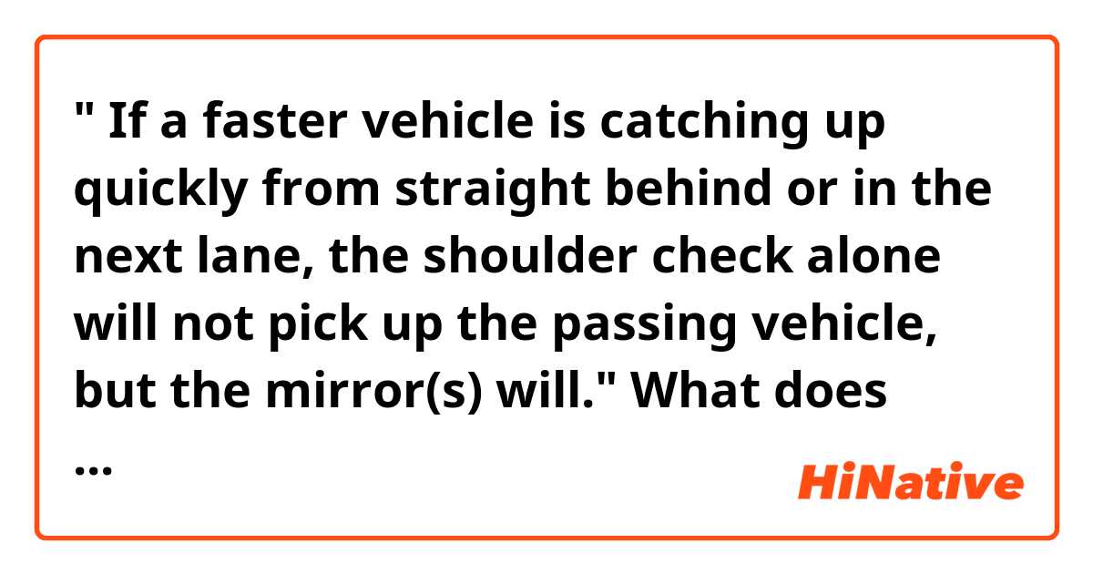 " If a faster vehicle is catching up quickly from straight behind or in the next lane, the shoulder check alone will not pick up the passing vehicle, but the mirror(s) will."

What does "pick up" above mean?
