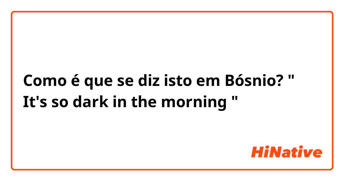 Como é que se diz isto em Bósnio? " It's so dark in the morning " 