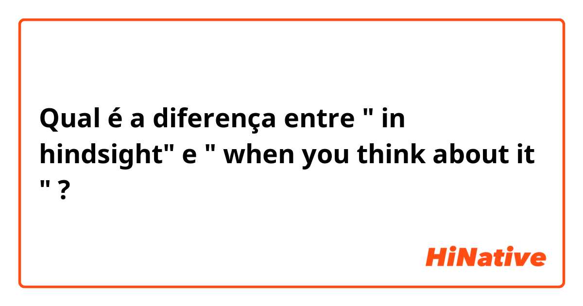 Qual é a diferença entre " in hindsight" e " when you think about it " ?