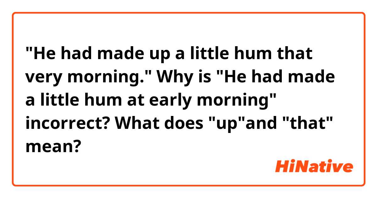 "He had made up a little hum that very morning."

Why  is "He had made a little hum at early morning" incorrect?

What does "up"and "that" mean?
