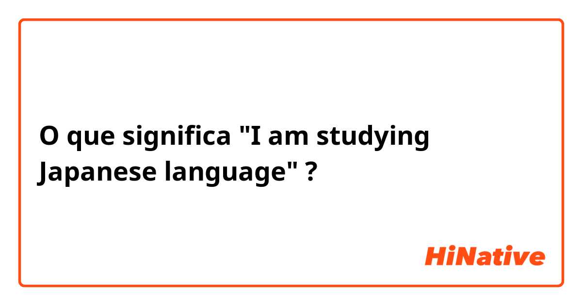 O que significa "I am studying Japanese language"?